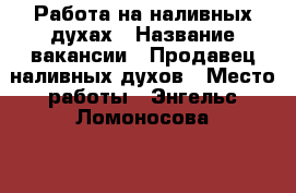 Работа на наливных духах › Название вакансии ­ Продавец наливных духов › Место работы ­ Энгельс Ломоносова 31 › Возраст от ­ 40 - Саратовская обл. Работа » Вакансии   